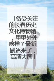 备受关注的长春历史文化博物馆，里里外外啥样？最新剧透来了，高清大图