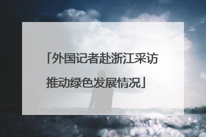 外国记者赴浙江采访推动绿色发展情况