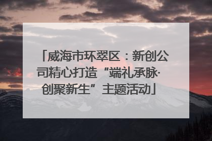 威海市环翠区：新创公司精心打造“端礼承脉·创聚新生”主题活动