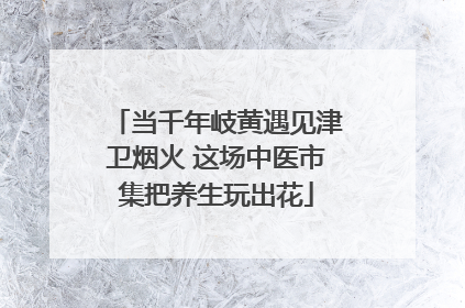 当千年岐黄遇见津卫烟火 这场中医市集把养生玩出花