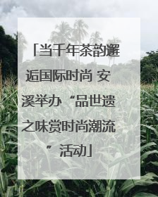 当千年茶韵邂逅国际时尚 安溪举办“品世遗之味赏时尚潮流”活动