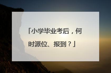 小学毕业考后，何时派位、报到？