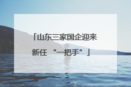 山东三家国企迎来新任 “一把手”
