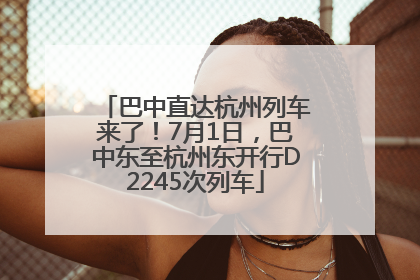 巴中直达杭州列车来了！7月1日，巴中东至杭州东开行D2245次列车