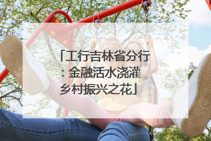 工行吉林省分行：金融活水浇灌 乡村振兴之花