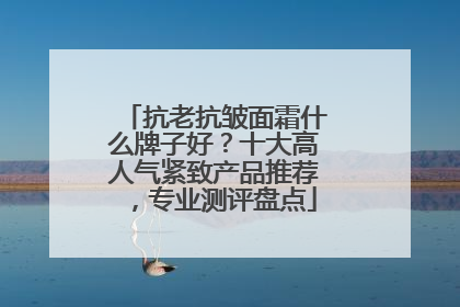 抗老抗皱面霜什么牌子好？十大高人气紧致产品推荐，专业测评盘点