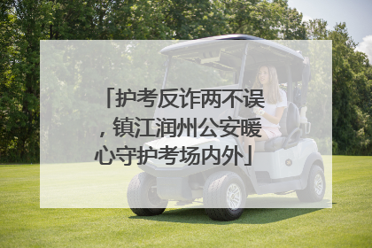 护考反诈两不误，镇江润州公安暖心守护考场内外