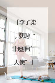 李子柒，获聘“非遗推广大使”