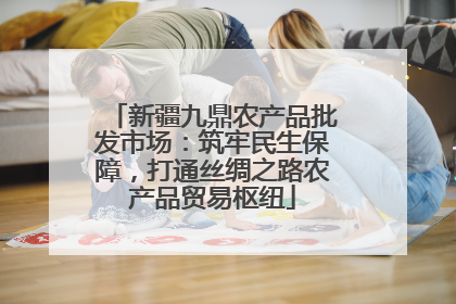 新疆九鼎农产品批发市场：筑牢民生保障，打通丝绸之路农产品贸易枢纽
