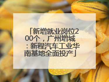 新增就业岗位200个，广州增城：新程汽车工业华南基地全面投产