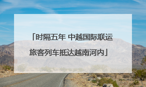 时隔五年 中越国际联运旅客列车抵达越南河内