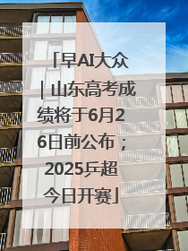 早AI大众｜山东高考成绩将于6月26日前公布；2025乒超今日开赛