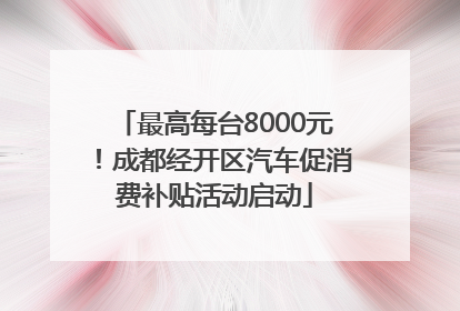 最高每台8000元！成都经开区汽车促消费补贴活动启动