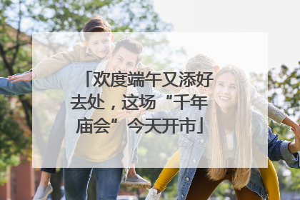 欢度端午又添好去处，这场“千年庙会”今天开市