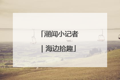 潮闻小记者｜海边拾趣