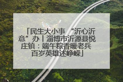 民生大小事 “沂心沂意”办丨淄博市沂源县悦庄镇：端午粽香暖老兵 百岁英雄述峥嵘