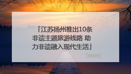 江苏扬州推出10条非遗主题旅游线路 助力非遗融入现代生活