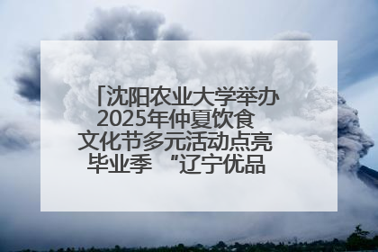 沈阳农业大学举办2025年仲夏饮食文化节多元活动点亮毕业季 “辽宁优品”进校园首站启动