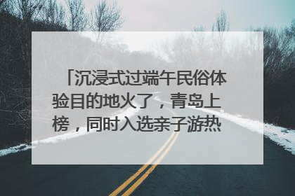 沉浸式过端午民俗体验目的地火了，青岛上榜，同时入选亲子游热门Top10