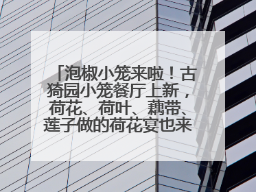 泡椒小笼来啦！古猗园小笼餐厅上新，荷花、荷叶、藕带、莲子做的荷花宴也来尝一下？