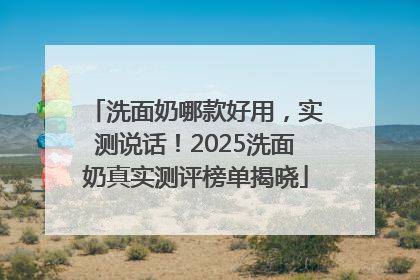 洗面奶哪款好用，实测说话！2025洗面奶真实测评榜单揭晓