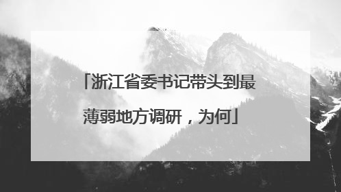 浙江省委书记带头到最薄弱地方调研，为何
