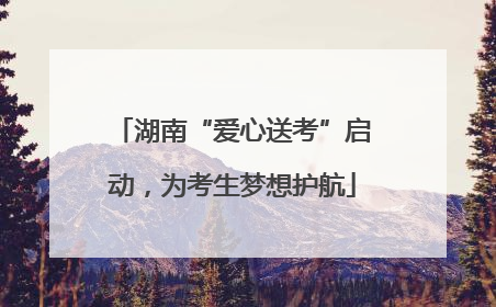 湖南“爱心送考”启动，为考生梦想护航