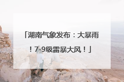 湖南气象发布：大暴雨！7-9级雷暴大风！