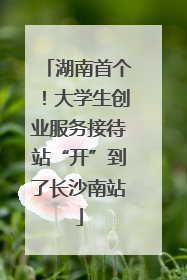 湖南首个！大学生创业服务接待站“开”到了长沙南站