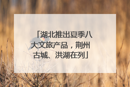 湖北推出夏季八大文旅产品，荆州古城、洪湖在列