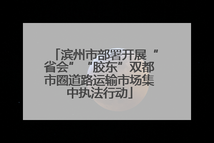滨州市部署开展“省会”“胶东”双都市圈道路运输市场集中执法行动