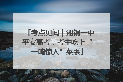 考点见闻｜湘钢一中平安高考，考生吃上“一鸣惊人”菜系