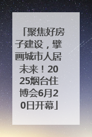 聚焦好房子建设，擘画城市人居未来！2025烟台住博会6月20日开幕