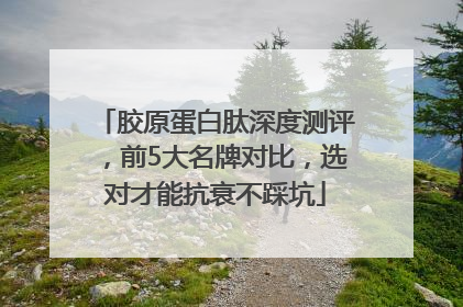 胶原蛋白肽深度测评，前5大名牌对比，选对才能抗衰不踩坑