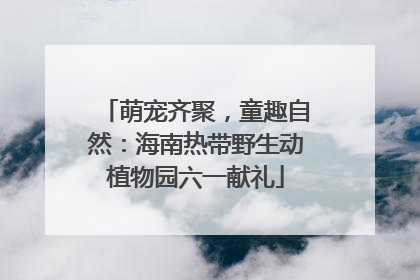 萌宠齐聚，童趣自然：海南热带野生动植物园六一献礼