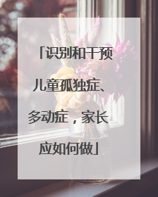 识别和干预儿童孤独症、多动症，家长应如何做