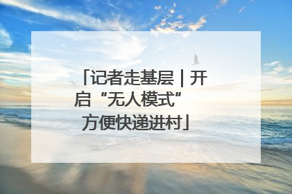 记者走基层｜开启“无人模式” 方便快递进村