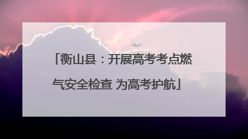 衡山县：开展高考考点燃气安全检查 为高考护航