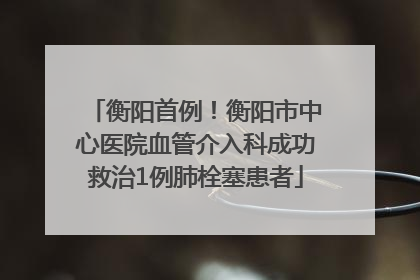 衡阳首例！衡阳市中心医院血管介入科成功救治1例肺栓塞患者