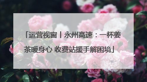 运营视窗丨永州高速：一杯姜茶暖身心 收费站援手解困境