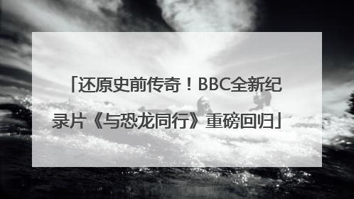 还原史前传奇！BBC全新纪录片《与恐龙同行》重磅回归