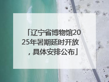 辽宁省博物馆2025年暑期延时开放，具体安排公布