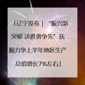 辽宁发布｜“振兴新突破 决胜勇争先”抚顺力争上半年地区生产总值增长7%左右