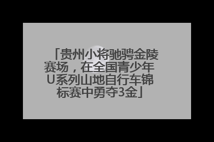 贵州小将驰骋金陵赛场，在全国青少年U系列山地自行车锦标赛中勇夺3金