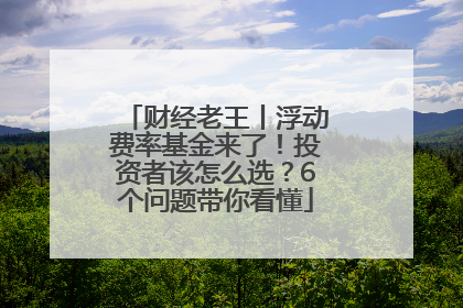 财经老王丨浮动费率基金来了！投资者该怎么选？6个问题带你看懂