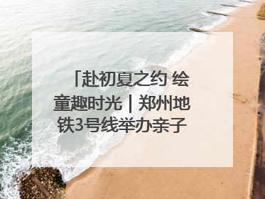 赴初夏之约 绘童趣时光｜郑州地铁3号线举办亲子开放日活动