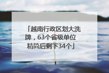 越南行政区划大洗牌，63个省级单位精简后剩下34个