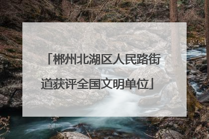 郴州北湖区人民路街道获评全国文明单位