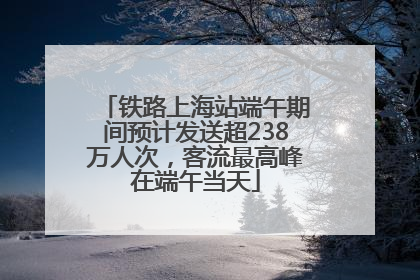 铁路上海站端午期间预计发送超238万人次，客流最高峰在端午当天