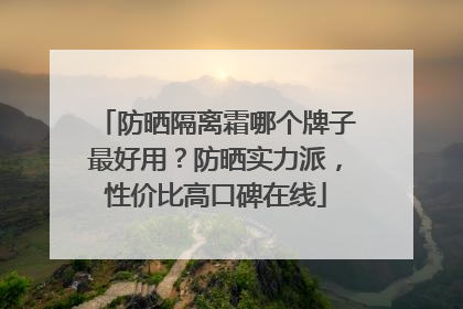 防晒隔离霜哪个牌子最好用？防晒实力派，性价比高口碑在线